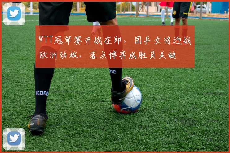 WTT冠军赛开战在即，国乒女将迎战欧洲劲旅，落点博弈成胜负关键