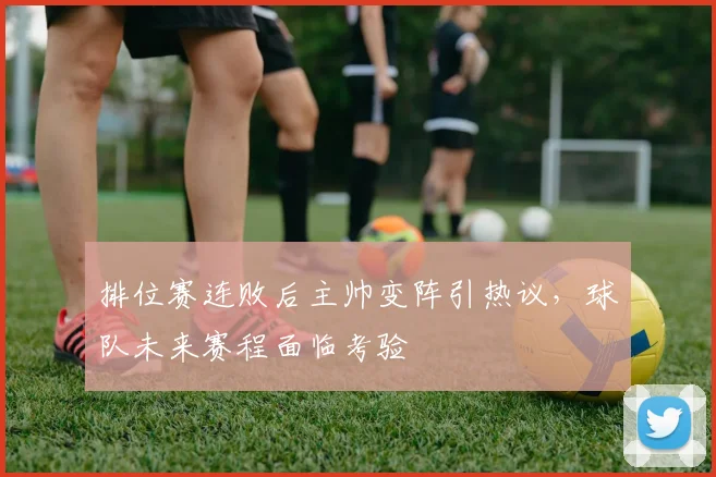 排位赛连败后主帅变阵引热议，球队未来赛程面临考验