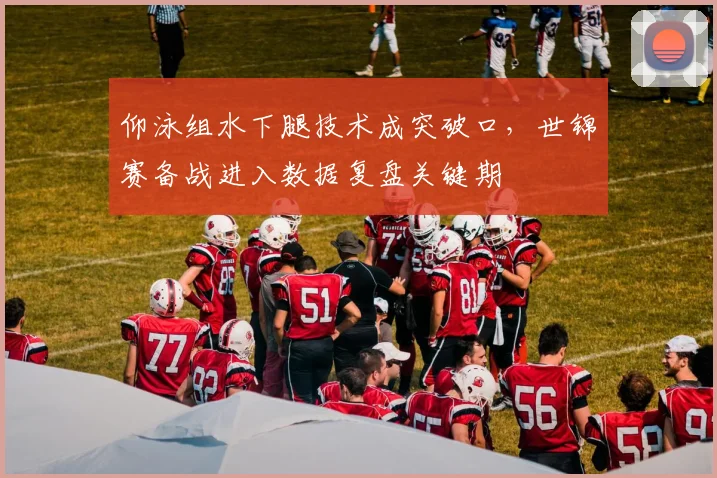仰泳组水下腿技术成突破口，世锦赛备战进入数据复盘关键期