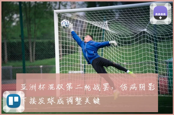亚洲杯混双第二轮战罢，伤病阴影下接发球成调整关键