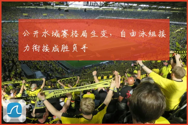 公开水域赛格局生变，自由泳组接力衔接成胜负手