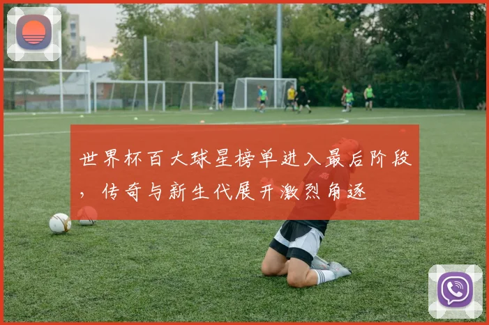 世界杯百大球星榜单进入最后阶段，传奇与新生代展开激烈角逐
