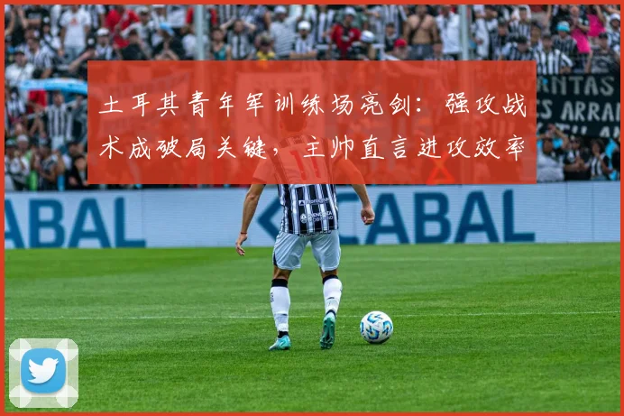 土耳其青年军训练场亮剑:强攻战术成破局关键,主帅直言进攻效率决定未来