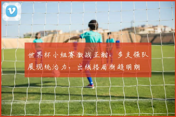 世界杯小组赛激战正酣，多支强队展现统治力，出线格局渐趋明朗
