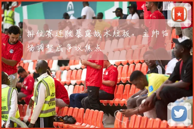 排位赛连败暴露战术短板，主帅临场调整成争议焦点