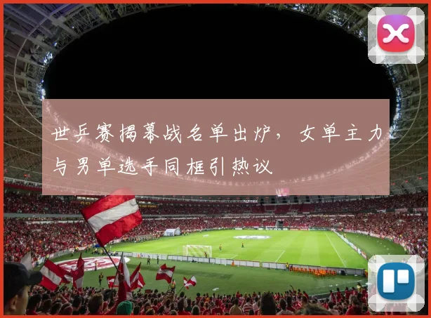 世乒赛揭幕战名单出炉，女单主力与男单选手同框引热议
