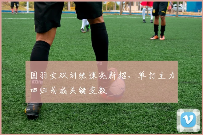 国羽女双训练课亮新招，单打主力回归或成关键变数