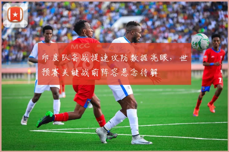 印度队备战提速攻防数据亮眼，世预赛关键战前阵容悬念待解