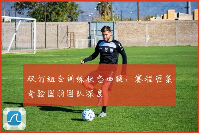双打组合训练状态回暖，赛程密集考验国羽团队深度
