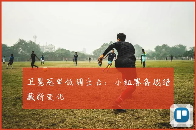 卫冕冠军低调出击，小组赛备战暗藏新变化