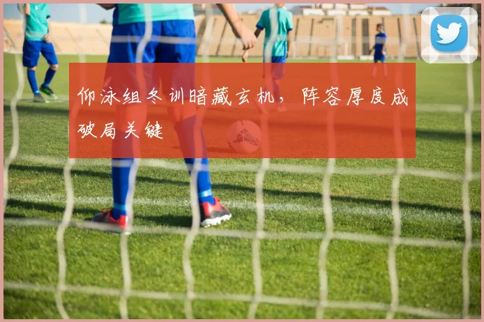 仰泳组冬训暗藏玄机，阵容厚度成破局关键