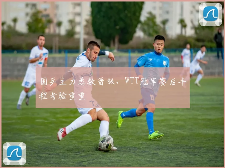 国乒主力悉数晋级，WTT冠军赛后半程考验重重