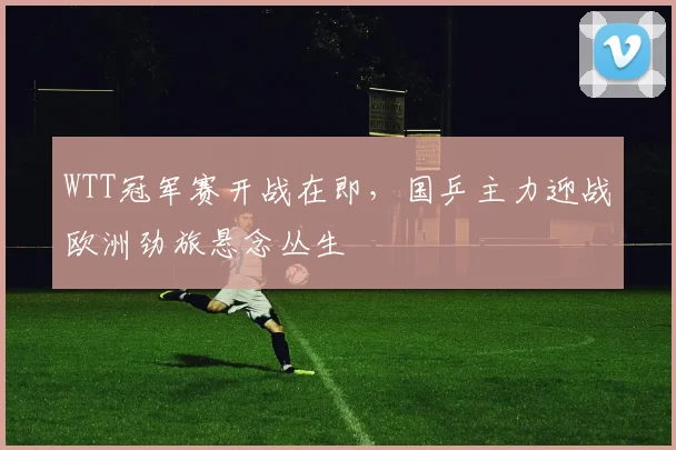 WTT冠军赛开战在即，国乒主力迎战欧洲劲旅悬念丛生