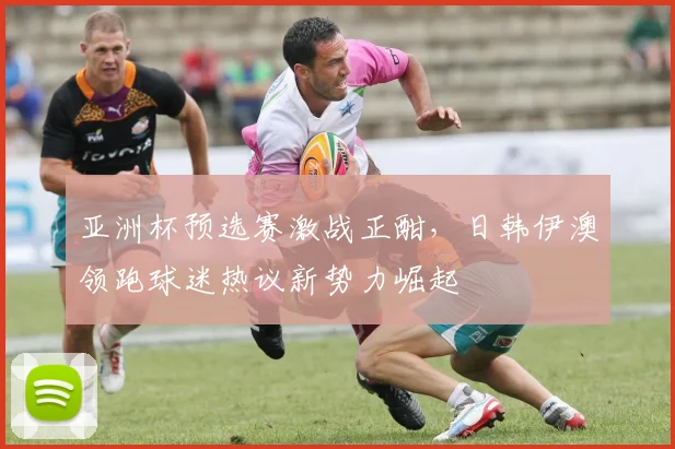 亚洲杯预选赛激战正酣，日韩伊澳领跑球迷热议新势力崛起