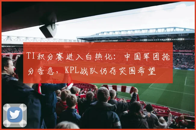 TI积分赛进入白热化：中国军团抢分告急，KPL战队仍存突围希望