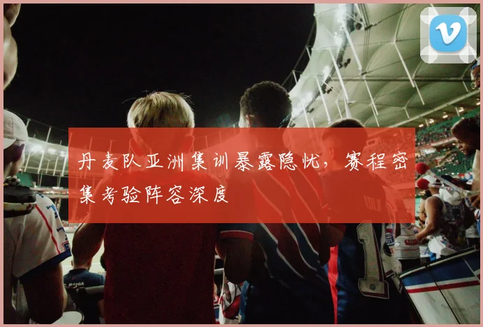 丹麦队亚洲集训暴露隐忧，赛程密集考验阵容深度