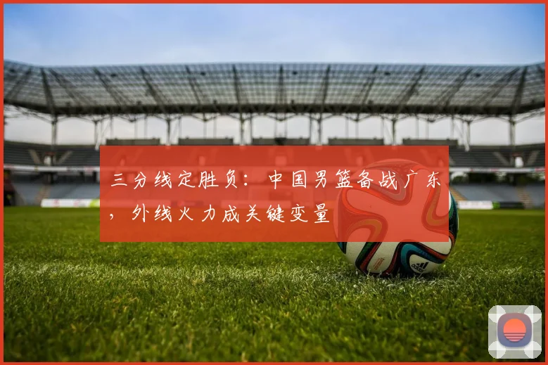 三分线定胜负：中国男篮备战广东，外线火力成关键变量