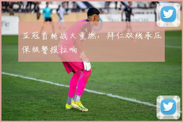亚冠首轮战火重燃，拜仁双线承压保级警报拉响