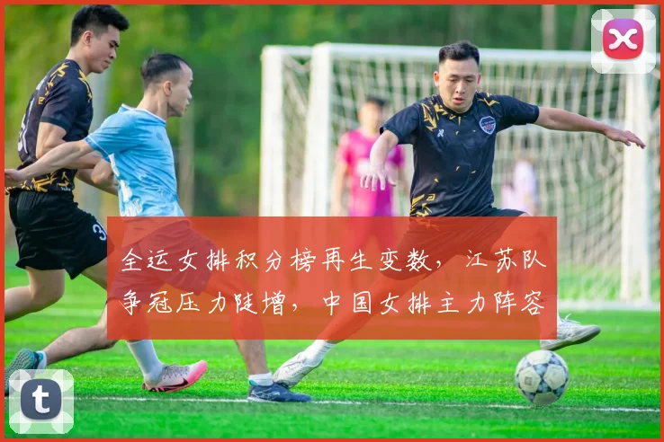 全运女排积分榜再生变数，江苏队争冠压力陡增，中国女排主力阵容仍存变数